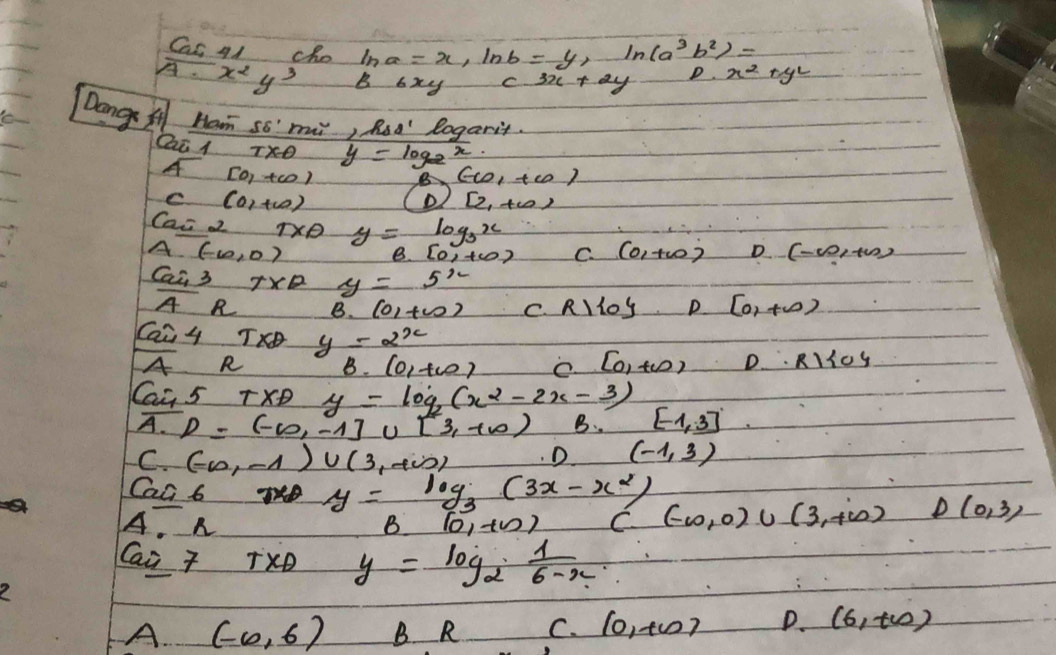 Cas 41 cho ln a=x, ln b=y, ln (a^3b^2)=
overline A· x^2y^3 B_6xy c^(3x+2y) D. x^2+y^2
Dang A Ham so" mui, Rod' Rogarit.
Qai l
y=log _2x
[0,+∈fty )
B (-10,+10)
C(0,+∈fty ) (D [2,+∈fty )
Cac 2 TXP y=log _3x (-∈fty ,+∈fty )
A(-10,0)
B. [0,+∈fty ) C. (0,+∈fty ) D
Cai 3 TXE y=5^x
overline AR B(0,+∈fty ) C. R)log D [0,+∈fty )
Cai 4 TO y=2^x D. RKKOS
A R B. (0,+∈fty ) e [0,+∈fty )
Cau 5 TXD y=log _2(x^2-2x-3) [-1,3]
A. D=(-∈fty ,-1]∪ [3,+∈fty ) B.
C. (-∈fty ,-1)∪ (3,+∈fty ) D (-1,3)
Cac 6 TD y=log _3(3x-x^2)
A. n B(0,+∈fty ) C(-10,0)∪ (3,+∈fty ) D(0,3)
Cai 7 T* 1 y=log _2 1/6-x .
A. (-∈fty ,6) B R C. (0,+10) D. (6,t_0)