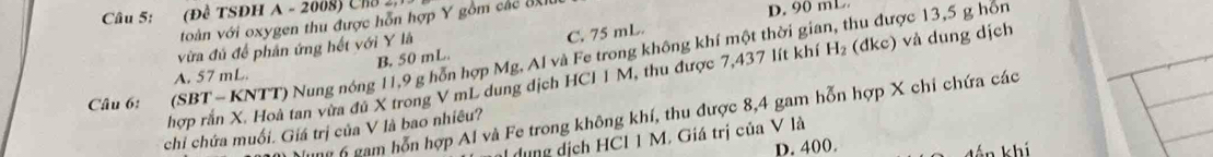 (Đề TSĐH A - 2008) Cha 2,
voàn với oxygen thu được hỗn hợp Y gồm các UX D. 90 mL
vừa đú để phản ứng hết với Y là
C. 75 mL.
Câu 6: (SBT - KNTT) Nung nóng 11,9 g hỗn hợp Mg, Al và Fe trong không khí một thời gian, thu được 13,5 g hôn
A. 57 mL B. 50 mL
hợp rắn X. Hoà tan vừa đú X trong V mL dung dịch HCI 1 M, thu được 7,437 lít khí H_2 (đkc) vå dung dịch
* gam ỗn hợp Al và Fe trong không khí, thu được 8, 4 gam hỗn hợp X chi chứa các
chỉ chứa muối. Giá trị của V là bao nhiêu?
dụng dịch HCl 1 M. Giá trị của V là
D. 400. án khí