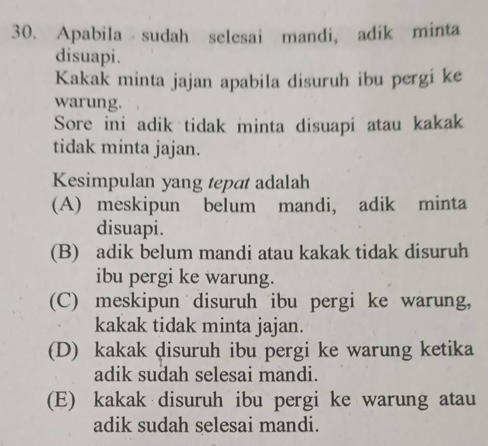 Apabila sudah selesai mandi, adik minta
disuapi.
Kakak minta jajan apabila disuruh ibu pergi ke
warung.
Sore ini adik tidak minta disuapi atau kakak
tidak minta jajan.
Kesimpulan yang tepat adalah
(A) meskipun belum mandi, adik minta
disuapi.
(B) adik belum mandi atau kakak tidak disuruh
ibu pergi ke warung.
(C) meskipun disuruh ibu pergi ke warung,
kakak tidak minta jajan.
(D) kakak ḍisuruh ibu pergi ke warung ketika
adik sudah selesai mandi.
(E) kakak disuruh ibu pergi ke warung atau
adik sudah selesai mandi.