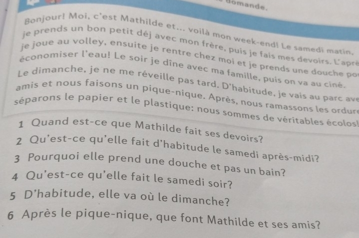 domande. 
Bonjour! Moi, c'est Mathilde et... voilà mon week-end! Le samedi matin 
je prends un bon petit déj avec mon frère, puis je fais mes devoirs. L'apré 
je joue au volley, ensuite je rentre chez moi et je prends une douche po 
économiser l'eau! Le soir je dîne avec ma famille, puis on va au ciné 
Le dim anche, je ne m e réve ile pas tard. D'habitude , je v ais au pa c 
amis et nous faisons un pique-nique. Après, nous ramassons les ordur 
séparons le papier et le plastique: nous sommes de véritables écolos 
1 Quand est-ce que Mathilde fait ses devoirs? 
2 Qu'est-ce qu'elle fait d'habitude le samedí après-midi? 
3 Pourquoi elle prend une douche et pas un bain? 
4 Qu'est-ce qu'elle fait le samedi soir? 
5 D’habitude, elle va où le dimanche? 
6 Après le pique-nique, que font Mathilde et ses amis?