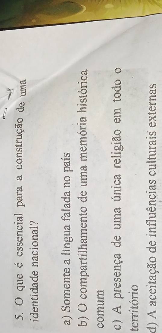que é essencial para a construção de uma
identidade nacional?
a) Somente a língua falada no país
b) O compartilhamento de uma memória histórica
comum
c) A presença de uma única religião em todo o
território
d) A aceitação de influências culturais externas