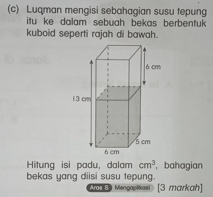 Luqman mengisi sebahagian susu tepung 
itu ke dalam sebuah bekas berbentuk 
kuboid seperti rajah di bawah. 
Hitung isi padu, dalam cm^3 ， bahagian 
bekas yang diisi susu tepung. 
Aras S Mengaplikasi [3 markah]