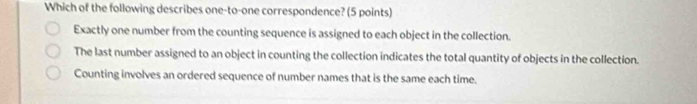 Which of the following describes one-to-one correspondence? (5 points)
Exactly one number from the counting sequence is assigned to each object in the collection.
The last number assigned to an object in counting the collection indicates the total quantity of objects in the collection.
Counting involves an ordered sequence of number names that is the same each time.