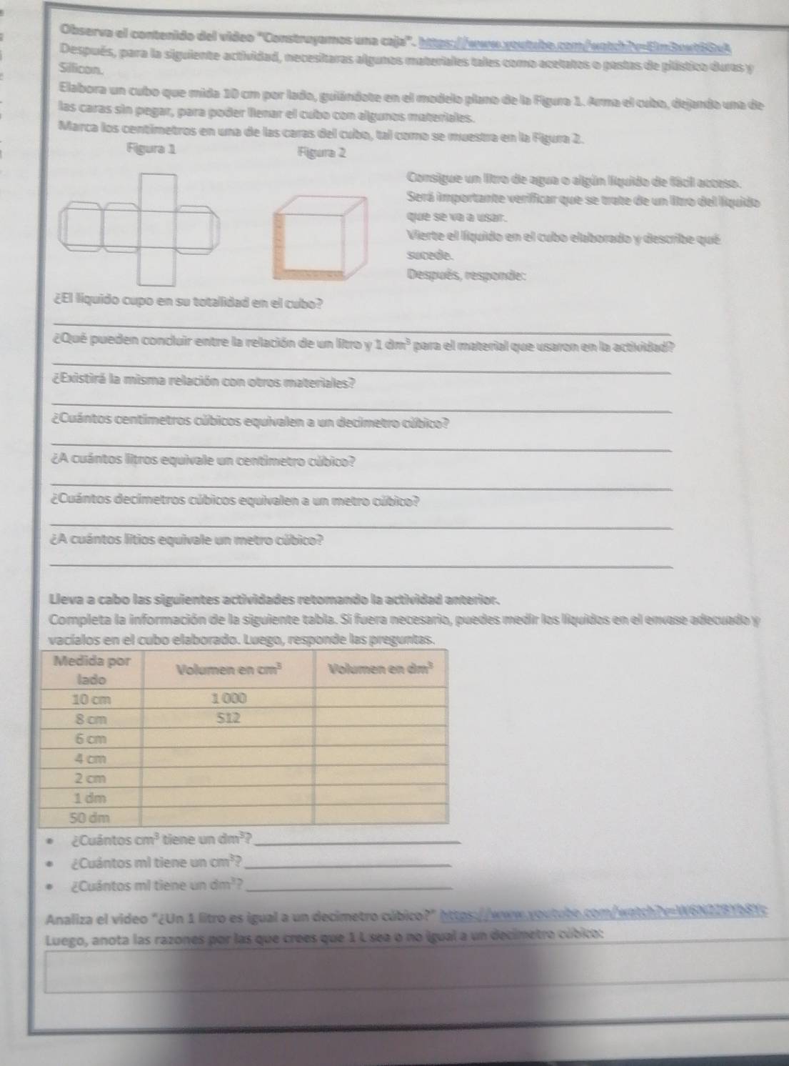 Observa el contenido del video "Construyamos una caja". https://www.voutabe.com/watchiv=6n3anti0eA
Después, para la siguiente actividad, necesitaras algunos materiales tales como acetatos o pastas de plástico duras y
Sillicon.
Elabora un cubo que mida 10 cm por lado, guilándote en el modelo plano de la Figura 1. Arma el cubo, dejando una de
las caras sin pegar, para poder llenar el cubo con algunos materiales.
Marca los centimetros en una de las caras del cubo, tal como se muestra en la Figura 2.
Figura 1 Figura 2
Consigue un litro de agua o algún líquido de fácil acceso.
Será importante verificar que se trate de un litro del líquido
que se va a usar.
Vierte el líquido en el cubo elaborado y describe qué
sucede.
Después, responde:
¿El liquido cupo en su totallidad en el cubo?
_
_
¿Qué pueden concluir entre la relación de un litro y 1dm^3 para el material que usaron en la actividad?
¿Existirá la misma relación con otros materiales?
_
¿Cuántos centimetros cúbicos equivalen a un decimetro cúbico?
_
¿A cuántos litros equivale un centimetro cúbico?
_
¿Cuántos decimetros cúbicos equivalen a un metro cúbico?
_
¿A cuántos litios equivale un metro cúbico?
_
Lleva a cabo las siguientes actividades retomando la actividad anterior.
Completa la información de la siguiente tabla. Si fuera necesario, puedes medir los líquidos en el envase adecuado y
elaborado. Luego, responde las p
¿Cuân cos cm^3 ne un
¿Cuántos ml tiene a cm^3? _
¿Cuántos ml tiene undm^3 _
Analiza el video "¿Un 1 litro es igual a un decimetro cúbico?" https://www.youtube.com/watch?v=W6N2181b81c
Luego, anota las razones por las que crees que 1 L sea o no igual a un decimetro cúbico: