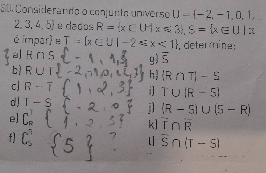 Considerando o conjunto universo U= -2,-1,0,1,
2,3,4,5 e dados R= x∈ U|x≤slant 3 , S= x∈ U|x∈ U|x
é ímpar e T= x∈ U|-2≤slant x<1 , determine: 
a) R∩ S overline S
g) 
b R∪ T
h (R∩ T)-S
c] R-T il T∪ (R-S)
d] T-
i] (R-S)∪ (S-R)
e 、 
k overline T∩ overline R
fl C、 
[] overline S∩ (T-S)