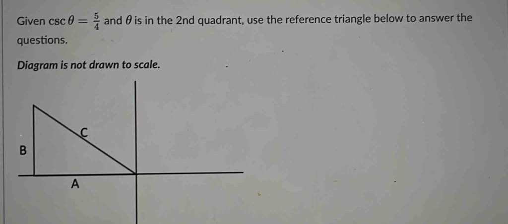 Given csc θ = 5/4  and θ is in the 2nd quadrant, use the reference triangle below to answer the 
questions. 
Diagram is not drawn to scale.