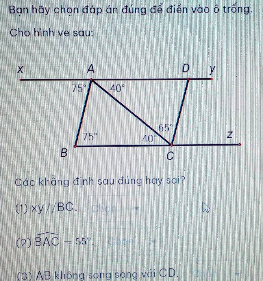 Bạn hãy chọn đáp án đúng để điền vào ô trống.
Cho hình vē sau:
Các khẳng định sau đúng hay sai?
(1) xy//BC Chon
(2) widehat BAC=55°. Chon
(3) AB không song song với CD. Chọn