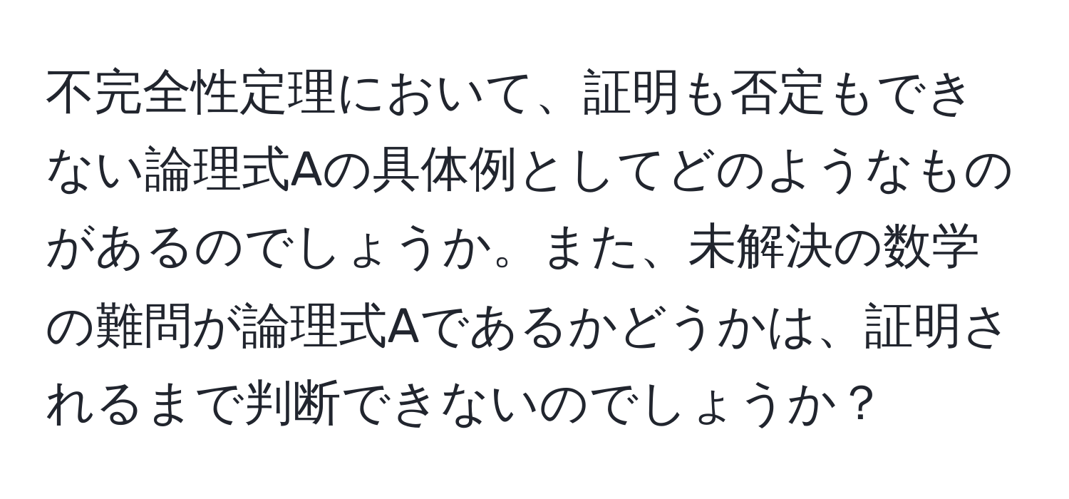 不完全性定理において、証明も否定もできない論理式Aの具体例としてどのようなものがあるのでしょうか。また、未解決の数学の難問が論理式Aであるかどうかは、証明されるまで判断できないのでしょうか？