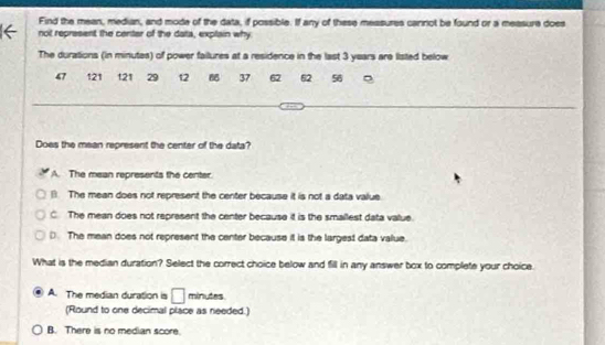 Find the mean, median, and mode of the data, if possible. If any of these messures cannot be found or a measure does
not represent the centar of the data, explain why
The durations (in minutes) of power failures at a residence in the last 3 years are listed below
47 121 121 29 12 37 62 62 56 。
Does the mean represent the center of the data?
A. The mean represents the center.
The mean does not represent the center because it is not a data value
C. The mean does not represent the center because it is the smallest data value.
D. The mean does not represent the center because it is the largest data value.
What is the median duration? Select the correct choice below and fill in any answer box to complete your choice.
A. The median duration is □ minutes.
(Round to one decimal place as needed.)
B. There is no median score.