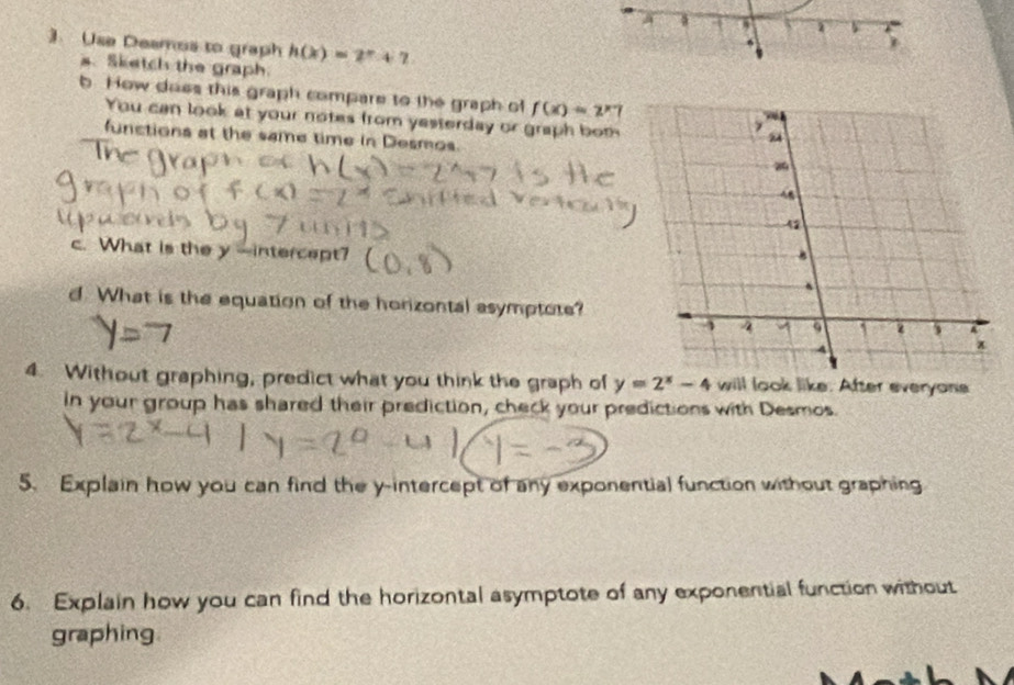 Use Deamos to graph h(x)=2^x+7
6
s. Sketch the graph.
b. How does this graph compare to the graph of f(x)=2^(x-)7
You can look at your notes from yesterday or graph both
functions at the same time in Desmos.
c. What is the y -intercept?
d. What is the equation of the horizontal asymptote?
4. Without graphing, predict what you think the graph of y=2^x-4 will look like. After everyons
in your group has shared their prediction, check your predictions with Desmos.
5. Explain how you can find the y-intercept of any exponential function without graphing
6. Explain how you can find the horizontal asymptote of any exponential function without
graphing