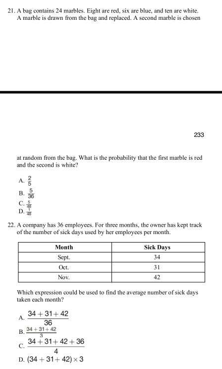 A bag contains 24 marbles. Eight are red, six are blue, and ten are white.
A marble is drawn from the bag and replaced. A second marble is cho sen 233
at random from the bag. What is the probability that the first marble is red
and the second is white?
A.  2/5 
B.  5/36 
C.  5/48 
D.  1/48 
22. A company has 36 employees. For three months, the owner has kept track
of the number of sick days used by her employees per month.
Which expression could be used to find the average number of sick days
taken each month?
A.  (34+31+42)/36 
B.  (34+31+42)/3 
C.  (34+31+42+36)/4 
D. (34+31+42)* 3