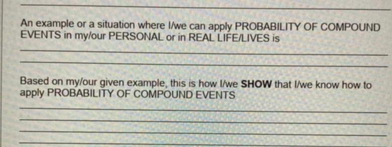 An example or a situation where I/we can apply PROBABILITY OF COMPOUND 
EVENTS in my/our PERSONAL or in REAL LIFE/LIVES is 
_ 
_ 
Based on my/our given example, this is how I/we SHOW that I/we know how to 
apply PROBABILITY OF COMPOUND EVENTS 
_ 
_ 
_ 
_