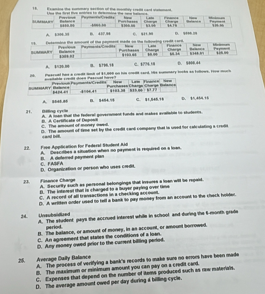 Examine the summary section of the monthly credit card statement.
A. $306.35 B. 437.98 C. $21.90 D. $598.28
ng credit card.
A. $120.00 B. $796.18 C、 $776.18 D. $808.44
20, Pascual has a credit limit of $1,000 on his credit card. His summary looks as follows. How much
A. $545.85 B. $454,15 C. $1,545.18 D. $1,454.15
21. Billing cycle
A. A loan that the federal government funds and makes available to students.
B. A Certificate of Deposit
C. The amount of money owed.
D. The amount of time set by the credit card company that is used for calculating a credit
card bill.
22. Free Application for Federal Student Aid
A. Describes a situation when no payment is required on a loan.
B. A deferred payment plan
C. FASFA
D. Organization or person who uses credit.
23. Finance Charge
A. Security such as personal belongings that insures a loan will be repaid.
B. The interest that is charged to a buyer paying over time
C. A record of all transactions in a checking account.
D. A written order used to tell a bank to pay money from an account to the check holder.
24. Unsubsidized
A. The student pays the accrued interest while in school and during the 6-month grade
period.
B. The balance, or amount of money, in an account, or amount borrowed.
C. An agreement that states the conditions of a loan.
D. Any money owed prior to the current billing period.
25. Average Daily Balance
A. The process of verifying a bank's records to make sure no errors have been made
B. The maximum or minimum amount you can pay on a credit card.
C. Expenses that depend on the number of items produced such as raw materials.
D. The average amount owed per day during a billing cycle.