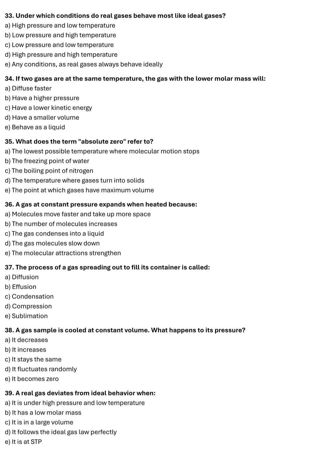 Under which conditions do real gases behave most like ideal gases?
a) High pressure and low temperature
b) Low pressure and high temperature
c) Low pressure and low temperature
d) High pressure and high temperature
e) Any conditions, as real gases always behave ideally
34. If two gases are at the same temperature, the gas with the lower molar mass will:
a) Diffuse faster
b) Have a higher pressure
c) Have a lower kinetic energy
d) Have a smaller volume
e) Behave as a liquid
35. What does the term "absolute zero" refer to?
a) The lowest possible temperature where molecular motion stops
b) The freezing point of water
c) The boiling point of nitrogen
d) The temperature where gases turn into solids
e) The point at which gases have maximum volume
36. A gas at constant pressure expands when heated because:
a) Molecules move faster and take up more space
b) The number of molecules increases
c) The gas condenses into a liquid
d) The gas molecules slow down
e) The molecular attractions strengthen
37. The process of a gas spreading out to fill its container is called:
a) Diffusion
b) Effusion
c) Condensation
d) Compression
e) Sublimation
38. A gas sample is cooled at constant volume. What happens to its pressure?
a) It decreases
b) It increases
c) It stays the same
d) It fluctuates randomly
e) It becomes zero
39. A real gas deviates from ideal behavior when:
a) It is under high pressure and low temperature
b) It has a low molar mass
c) It is in a large volume
d) It follows the ideal gas law perfectly
e) It is at STP