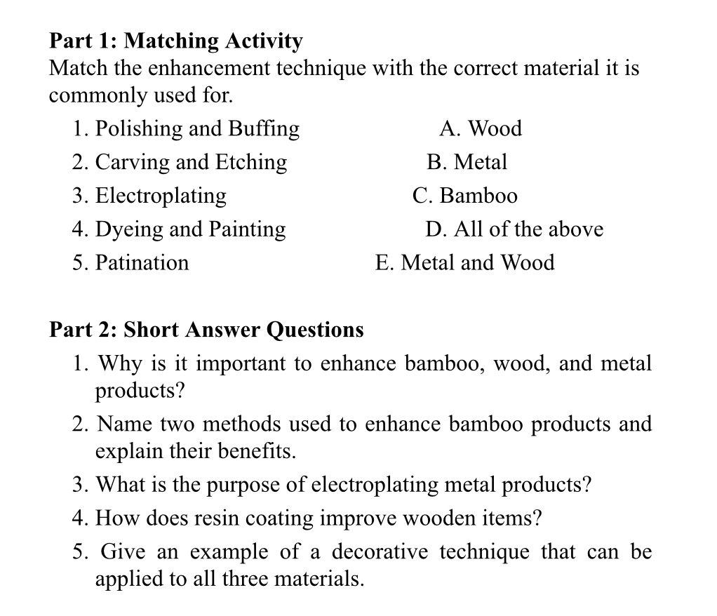 Matching Activity
Match the enhancement technique with the correct material it is
commonly used for.
1. Polishing and Buffing A. Wood
2. Carving and Etching B. Metal
3. Electroplating C. Bamboo
4. Dyeing and Painting D. All of the above
5. Patination E. Metal and Wood
Part 2: Short Answer Questions
1. Why is it important to enhance bamboo, wood, and metal
products?
2. Name two methods used to enhance bamboo products and
explain their benefits.
3. What is the purpose of electroplating metal products?
4. How does resin coating improve wooden items?
5. Give an example of a decorative technique that can be
applied to all three materials.