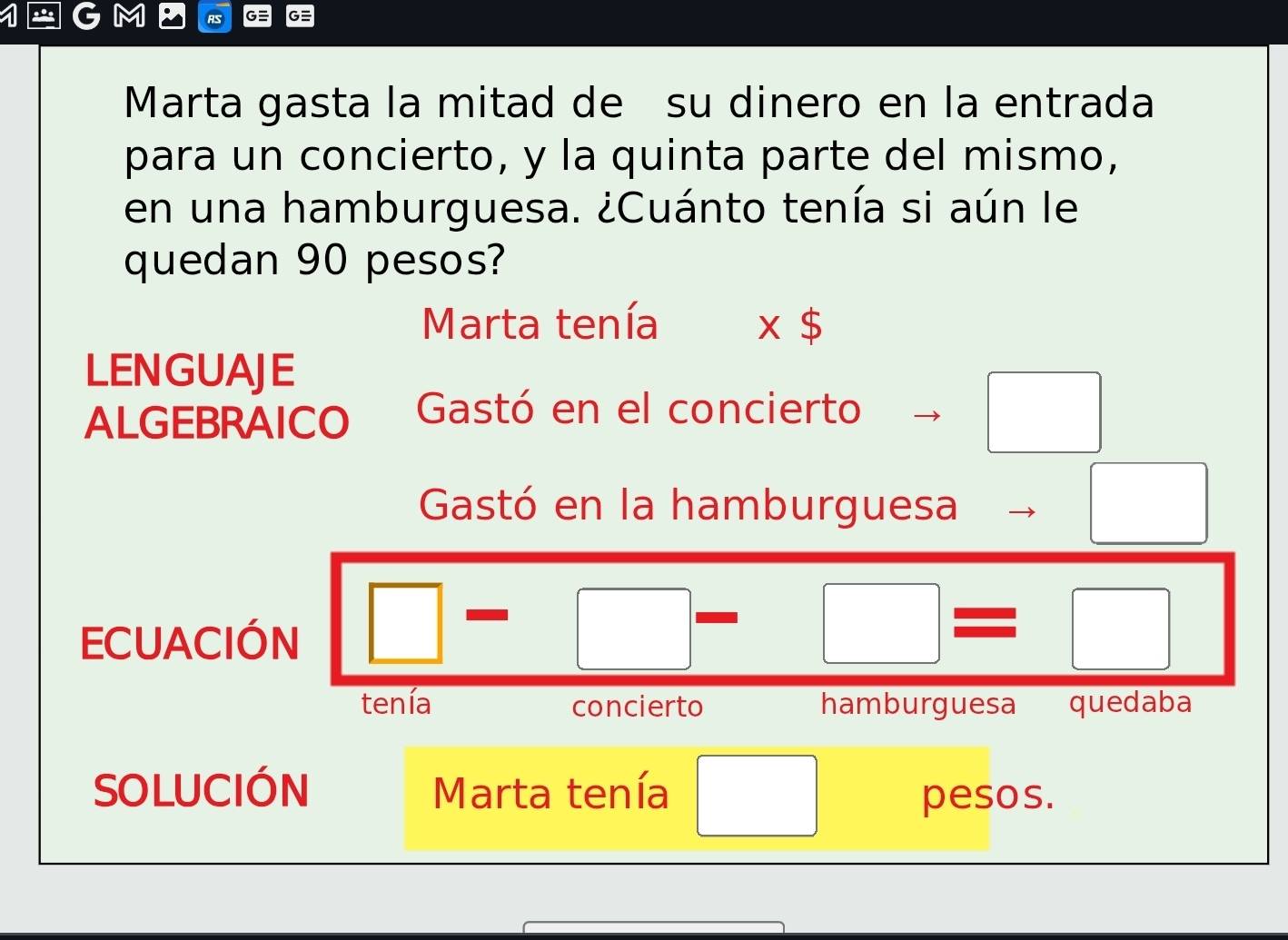 Marta gasta la mitad de su dinero en la entrada 
para un concierto, y la quinta parte del mismo, 
en una hamburguesa. ¿Cuánto tenía si aún le 
quedan 90 pesos? 
Marta tenía x$
LENGUAJE 
ALGEBRAICO Gastó en el concierto 
□ 
Gastó en la hamburguesa 
ECUACIÓN □ □ 
□ =□
tenía concierto hamburguesa quedaba 
SOLUCIÓN Marta tenía pesos.