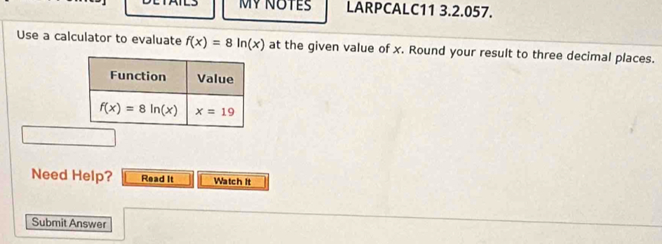 MY NOTES LARPCALC11 3.2.057.
Use a calculator to evaluate f(x)=8ln (x) at the given value of x. Round your result to three decimal places.
Need Help? Read It Watch it
Submit Answer