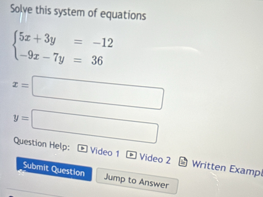 Solve this system of equations
beginarrayl 5x+3y=-12 -9x-7y=36endarray.
x=□
y=□
Question Help: Video 1 Video 2 Written Examp
Submit Question Jump to Answer