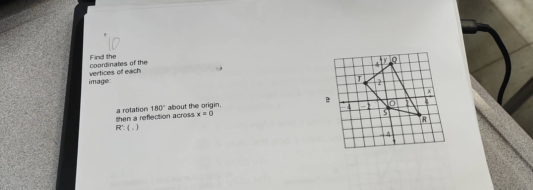 Find the 
coordinates of the
4 y Q
vertices of each 
image: 
T 2
a rotation 180° about the origin,
4
0 2 4
then a reflection across x=0
R
R': ( , )
4