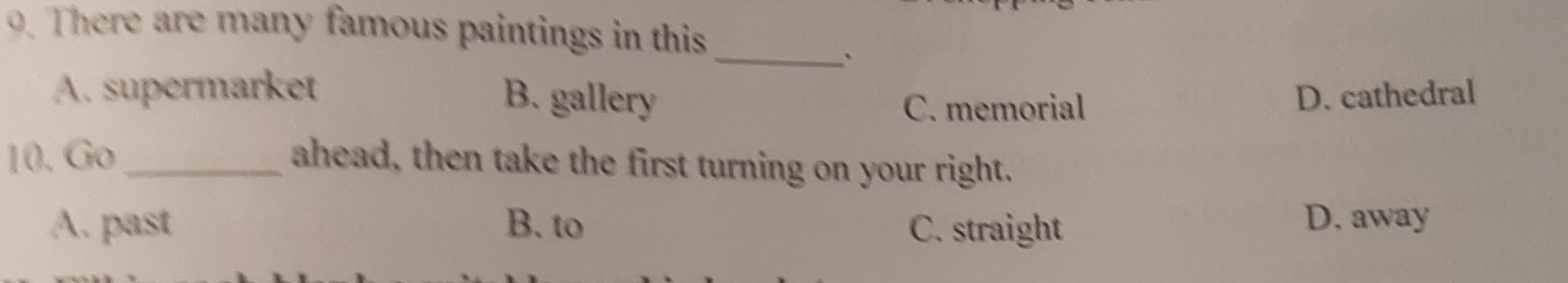 There are many famous paintings in this_
A. supermarket
B. gallery C. memorial
D. cathedral
10. Go_ ahead, then take the first turning on your right.
A. past B. to C. straight D. away