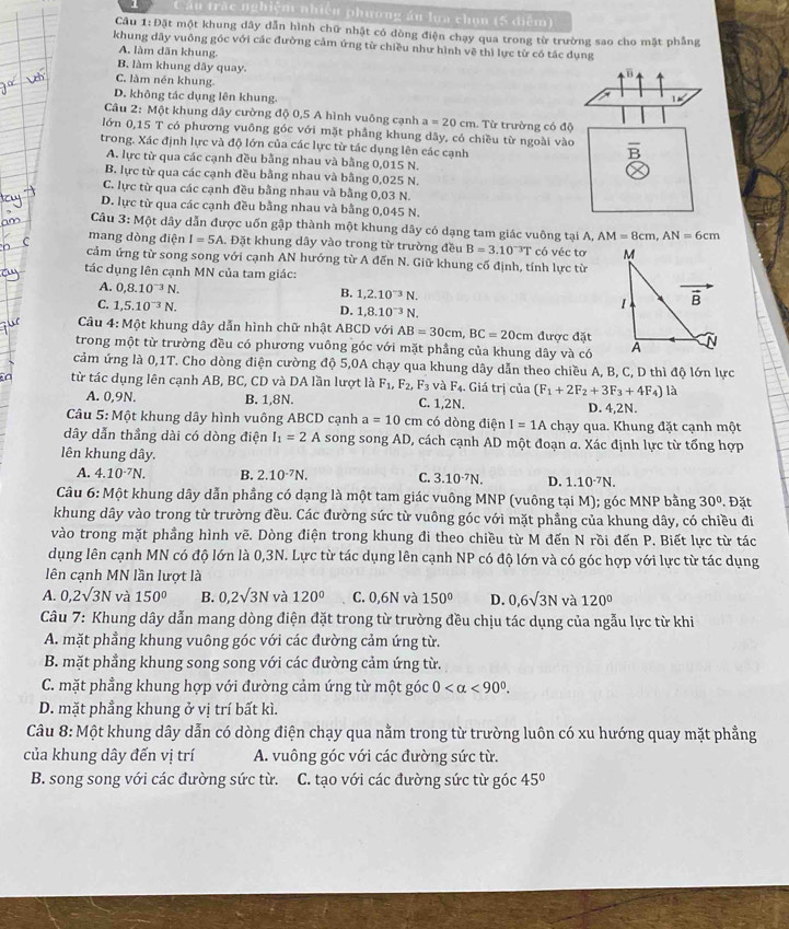 Câu trác nghiệm nhiêu phương áu lựa chọn (5 điểm)
Câu 1:Đặt một khung dây dẫn hình chữ nhật có dòng điện chạy qua trong từ trường sao cho mặt phẳng
khung dây vuông góc với các đường cảm ứng từ chiều như hình về thì lực từ có tác dụng
A. làm dān khung.
B. làm khung dây quay.
B
C. làm nén khung.
D. không tác dụng lên khung. 1m°
Câu 2: Một khung dây cường độ 0,5 A hình vuông cạnh a=20cm. Từ trường có độ
lớn 0,15 T có phương vuông góc với mặt phầng khung dây, có chiều từ ngoài vào overline B
trong. Xác định lực và độ lớn của các lực từ tác dụng lên các cạnh
A. lực từ qua các cạnh đều bằng nhau và bằng 0,015 N.
B. lực từ qua các cạnh đều bằng nhau và bằng 0,025 N.
C. lực từ qua các cạnh đều bằng nhau và bằng 0,03 N.
D. lực từ qua các cạnh đều bằng nhau và bằng 0,045 N.
Câu 3:Mhat Q et dây dẫn được uốn gập thành một khung dây có dạng tam giác vuông tại A, AM=8cm,AN=6cm
mang dòng điện I=5A. Đặt khung dây vào trong từ trường đều B=3.10^(-3)T có véc tơ 
cảm ứng từ song song với cạnh AN hướng từ A đến N. Giữ khung cố định, tính lực từ
tác dụng lên cạnh MN của tam giác:
A. 0,8.10^(-3)N.
B. 1,2.10^(-3)N.
C. 1,5.10^(-3)N.
D. 1,8.10^(-3)N.
Câu 4: Một khung dây dẫn hình chữ nhật ABCD với AB=30cm,BC=20cm được đặt
trong một từ trường đều có phương vuông góc với mặt phầng của khung dây và có
cảm ứng là 0,1T. Cho dòng điện cường độ 5,0A chạy qua khung dây dẫn theo chiều A, B, C, D thì độ lớn lực
( từ tác dụng lên cạnh AB, BC, CD và DA lần lượt là F_1,F_2,F_3 và F_4.. Giá trị của (F_1+2F_2+3F_3+4F_4) là
A. 0,9N. B. 1,8N. C. 1,2N. D. 4,2N.
Câu 5: Một khung dây hình vuông ABCD cạnh a=10cm có dòng điện I=1A chạy qua. Khung đặt cạnh một
dây dẫn thầng dài có dòng điện I_1=2A song song AD D, cách cạnh AD một đoạn a. Xác định lực từ tổng hợp
lên khung dây.
A. 4.10^(-7)N. B. 2.10^(-7)N. C. 3.10^(-7)N. D. 1.10^(-7)N.
Câu 6: Một khung dây dẫn phầng có dạng là một tam giác vuông MNP (vuông tại M); góc MNP bằng 30°. Đặt
khung dây vào trong từ trường đều. Các đường sức từ vuông góc với mặt phầng của khung dây, có chiều đi
vào trong mặt phầng hình vẽ. Dòng điện trong khung đi theo chiều từ M đến N rồi đến P. Biết lực từ tác
dụng lên cạnh MN có độ lớn là 0,3N. Lực từ tác dụng lên cạnh NP có độ lớn và có góc hợp với lực từ tác dụng
lên cạnh MN lần lượt là
A. 0,2surd 3N và 150° B. 0,2surd 3N và 120° C. 0,6N và 150° D. 0,6sqrt(3)N và 120°
Câu 7: Khung dây dẫn mang dòng điện đặt trong từ trường đều chịu tác dụng của ngẫu lực từ khi
A. mặt phẳng khung vuông góc với các đường cảm ứng từ.
B. mặt phẳng khung song song với các đường cảm ứng từ.
C. mặt phẳng khung hợp với đường cảm ứng từ một góc 0 <90°.
D. mặt phẳng khung ở vị trí bất kì.
Câu 8: Một khung dây dẫn có dòng điện chạy qua nằm trong từ trường luôn có xu hướng quay mặt phẳng
của khung dây đến vị trí A. vuông góc với các đường sức từ.
B. song song với các đường sức từ. C. tạo với các đường sức từ góc 45°