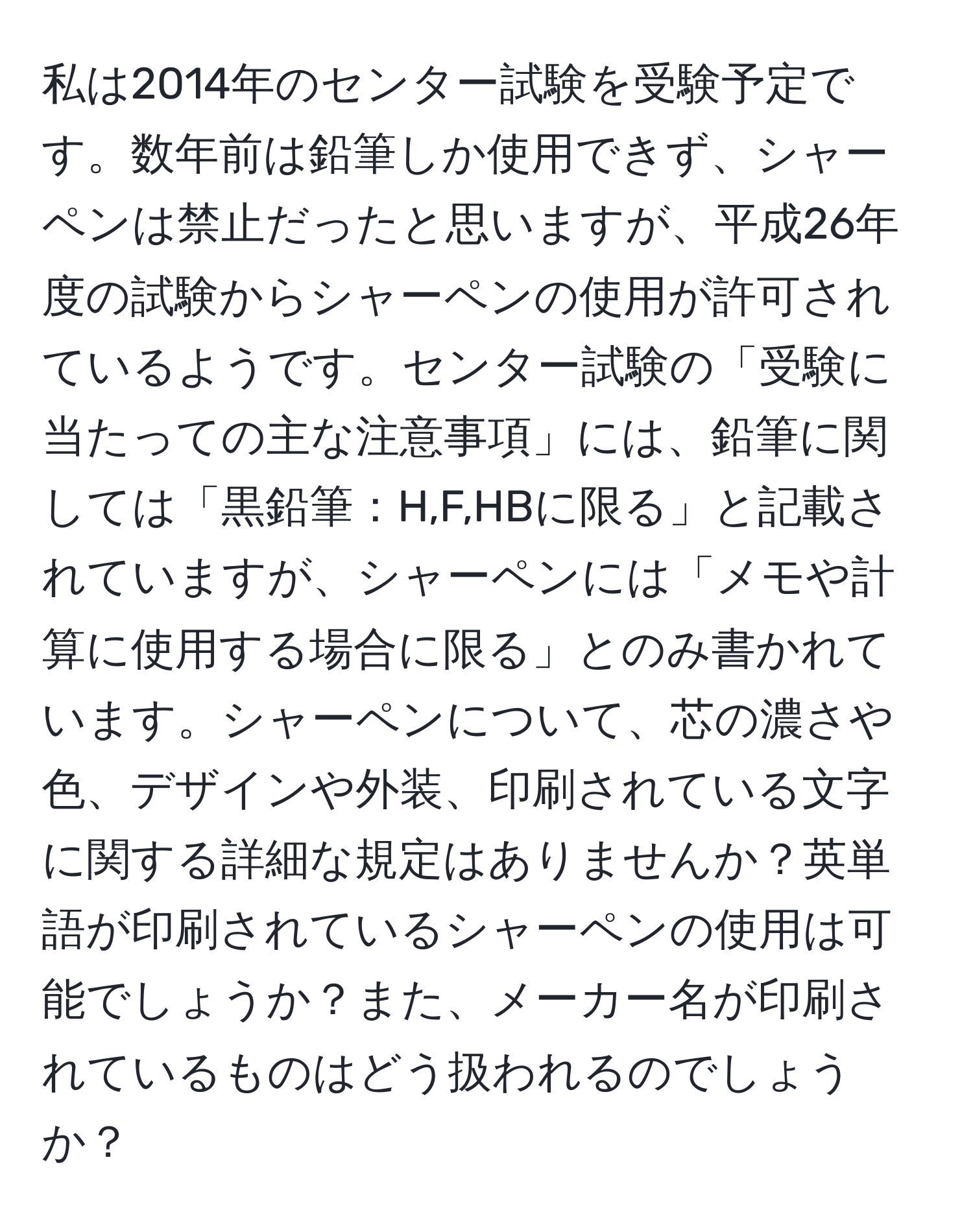 私は2014年のセンター試験を受験予定です。数年前は鉛筆しか使用できず、シャーペンは禁止だったと思いますが、平成26年度の試験からシャーペンの使用が許可されているようです。センター試験の「受験に当たっての主な注意事項」には、鉛筆に関しては「黒鉛筆：H,F,HBに限る」と記載されていますが、シャーペンには「メモや計算に使用する場合に限る」とのみ書かれています。シャーペンについて、芯の濃さや色、デザインや外装、印刷されている文字に関する詳細な規定はありませんか？英単語が印刷されているシャーペンの使用は可能でしょうか？また、メーカー名が印刷されているものはどう扱われるのでしょうか？