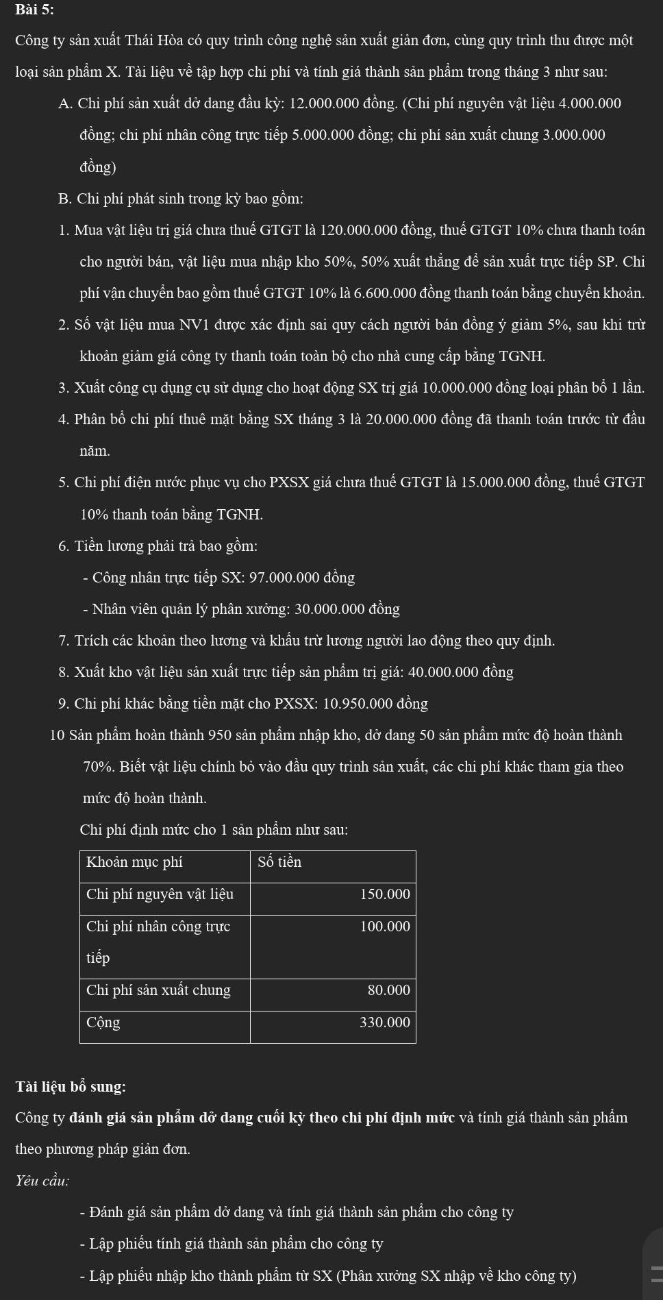 Công ty sản xuất Thái Hòa có quy trình công nghệ sản xuất giản đơn, cùng quy trình thu được một
loại sản phẩm X. Tài liệu về tập hợp chi phí và tính giá thành sản phẩm trong tháng 3 như sau:
A. Chi phí sản xuất dở dang đầu kỳ: 12.000.000 đồng. (Chi phí nguyên vật liệu 4.000.000
đồng; chi phí nhân công trực tiếp 5.000.000 đồng; chi phí sản xuất chung 3.000.000
đồng)
B. Chi phí phát sinh trong kỳ bao gồm:
1. Mua vật liệu trị giá chưa thuế GTGT là 120.000.000 đồng, thuể GTGT 10% chưa thanh toán
cho người bán, vật liệu mua nhập kho 50%, 50% xuất thẳng đề sản xuất trực tiếp SP. Chi
phí vận chuyển bao gồm thuể GTGT 10% là 6.600.000 đồng thanh toán bằng chuyển khoản.
2. Số vật liệu mua NV1 được xác định sai quy cách người bán đồng ý giảm 5%, sau khi trừ
khoản giảm giá công ty thanh toán toàn bộ cho nhà cung cấp bằng TGNH.
3. Xuất công cụ dụng cụ sử dụng cho hoạt động SX trị giá 10.000.000 đồng loại phân bổ 1 lần.
4. Phân bổ chi phí thuê mặt bằng SX tháng 3 là 20.000.000 đồng đã thanh toán trước từ đầu
năm.
5. Chi phí điện nước phục vụ cho PXSX giá chưa thuế GTGT là 15.000.000 đồng, thuế GTGT
10% thanh toán bằng TGNH.
6. Tiền lương phải trả bao gồm:
- Công nhân trực tiếp SX: 97.000.000 đồng
- Nhân viên quản lý phân xưởng: 30.000.000 đồng
7. Trích các khoản theo lương và khẩu trừ lương người lao động theo quy định.
8. Xuất kho vật liệu sản xuất trực tiếp sản phẩm trị giá: 40.000.000 đồng
9. Chi phí khác bằng tiền mặt cho PXSX: 10.950.000 đồng
10 Sản phầm hoàn thành 950 sản phẩm nhập kho, dở dang 50 sản phẩm mức độ hoàn thành
70%. Biết vật liệu chính bỏ vào đầu quy trình sản xuất, các chi phí khác tham gia theo
mức độ hoàn thành.
Chi phí định mức cho 1 sản phẩm như sau:
Tài liệu bổ sung:
Công ty đánh giá sản phẩm dỡ dang cuối kỳ theo chi phí định mức và tính giá thành sản phẩm
theo phương pháp giản đơn.
Yêu cầu:
- Đánh giá sản phẩm dở dang và tính giá thành sản phẩm cho công ty
- Lập phiếu tính giá thành sản phẩm cho công ty
- Lập phiếu nhập kho thành phầm từ SX (Phân xưởng SX nhập về kho công ty)