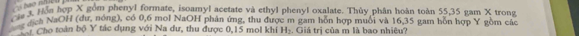 Hồn hợp X gồm phenyl formate, isoamyl acetate và ethyl phenyl oxalate. Thủy phân hoàn toàn 55, 35 gam X trong 
ng dịch NaOH (dư, nóng), có 0, 6 mol NaOH phản ứng, thu được m gam hỗn hợp muối và 16, 35 gam hỗn hợp Y gồm các 
Cho toàn bộ Y tác dụng với Na dư, thu được 0, 15 mol khí H_2. Giá trị của m là bao nhiêu?