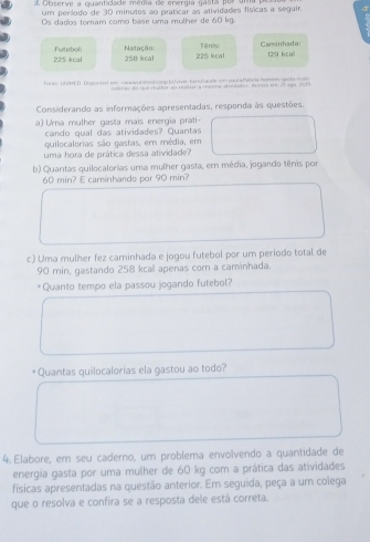 Observe a quantidade média de energía gasta por uma 
um período de 30 minulos ao praticar as atividades físicas a seguir. 
Os dados tomam como base uma mulher de 60 kg.
225 kcal Fuitebol Natação: 258 kcal 225 kcal Tênis: Carinhada 129 kcu
fante; UNME D. Digonhed em s mspurnsn t esp ty five Lesfquele em paula falsra Somen gesta mati 
a resicut a mesina dandatón, Adces ee el ágo, 20TA 
Considerando as informações apresentadas, responda às questões. 
a) Uma mulher gasta mais energia prati- 
cando qual das atividades? Quantas 
quilocalorias são gastas, em média, em 
uma hora de prática dessa atividade? 
b) Quantas quilocalorias uma mulher gasta, em média, jogando tênis por
60 min? E caminhando por 90 min? 
c) Uma mulher fez caminhada e jogou futebol por um periodo total de
90 min, gastando 258 kcal apenas com a caminhada. 
*Quanto tempo ela passou jogando futebol? 
Quantas quilocalorias ela gastou ao todo? 
4. Elabore, em seu caderno, um problema envolvendo a quantidade de 
energia gasta por uma mulher de 60 kg com a prática das atividades 
físicas apresentadas na questão anterior. Em seguida, peça a um colega 
que o resolva e confira se a resposta dele está correta.