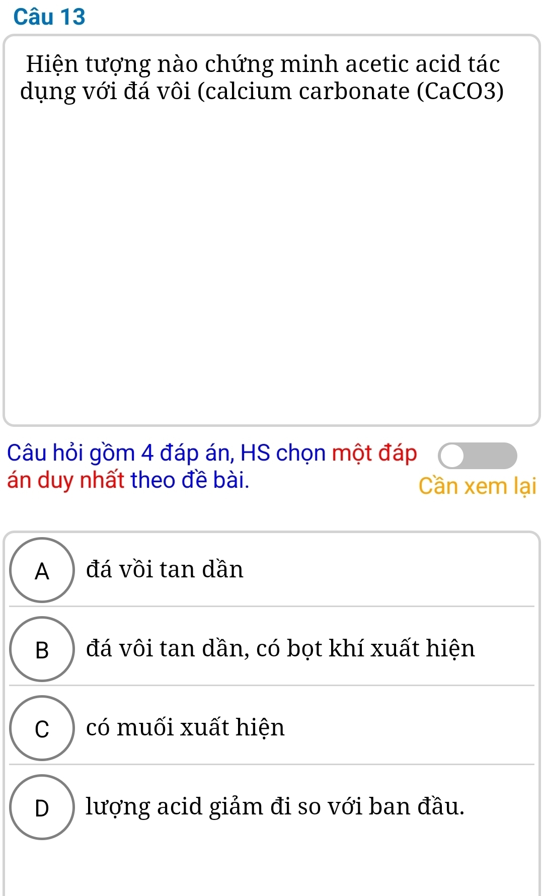 Hiện tượng nào chứng minh acetic acid tác
dụng với đá vôi (calcium carbonate (CaCO3)
Câu hỏi gồm 4 đáp án, HS chọn một đáp
án duy nhất theo đề bài. Cần xem lại
A ) đá vồi tan dần
B )đá vôi tan dần, có bọt khí xuất hiện
C ) có muối xuất hiện
D ) lượng acid giảm đi so với ban đầu.