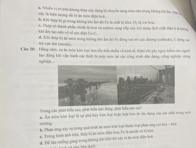 a. Nhiều vị trí trên khung thép xây dựng bị chuyển sang màu nâu trong không khi ẩm. Hiện 
này là hiện tượng sắt bị ăn mòn điện hoá.
b. Khi thép bị gi trong không khí ẩm thì Fe là chất bị khử, O_2 bj oxi hoá.
c. Thép có thành phần chính là iron và carbon cùng tiếp xúc với dung dịch chất điện li là không
khí ẩm tạo nên vô số pin điện Fe-C.
d. Khi thép bị ăn mòn trong không khí ẩm thì Fe đóng vai trò cực dương (cathode), C đóng vai
trò cực âm (anode).
Câu 20: Hằng năm, sự ăn mòn kim loại làm tổn thất nhiều về kinh tế, thậm chí gây nguy hiểm cho người
lao động khi vận hành các thiết bị máy móc tại các công trình dân dụng, công nghiệp, nông
nghiệp,...
Trong các phát biểu sau, phát biểu nào đúng, phát biểu nào sai?
a. Ăn mòn kim loại là sự phá hủy kim loại hoặc hợp kim do tác dụng của các chất trong môi
trường.
b. Phản ứng xảy ra trong quá trình ăn mòn kim loại thuộc loại phản ứng oxi hóa - khử.
e. Trong hình ảnh trên, thép bị ăn mòn điện hoá, Fe là anode và bị khử.
d. Để lâu miếng gang trong không khí khô thì xảy ra ăn mòn điện hoá.
Vnh về như bên dưới: