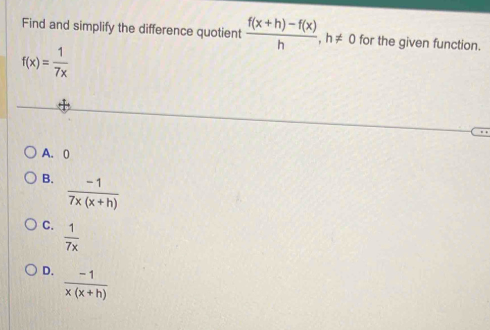 Find and simplify the difference quotient  (f(x+h)-f(x))/h , h!= 0 for the given function.
f(x)= 1/7x 
A. 0
B.  (-1)/7x(x+h) 
C.  1/7x 
D.  (-1)/x(x+h) 