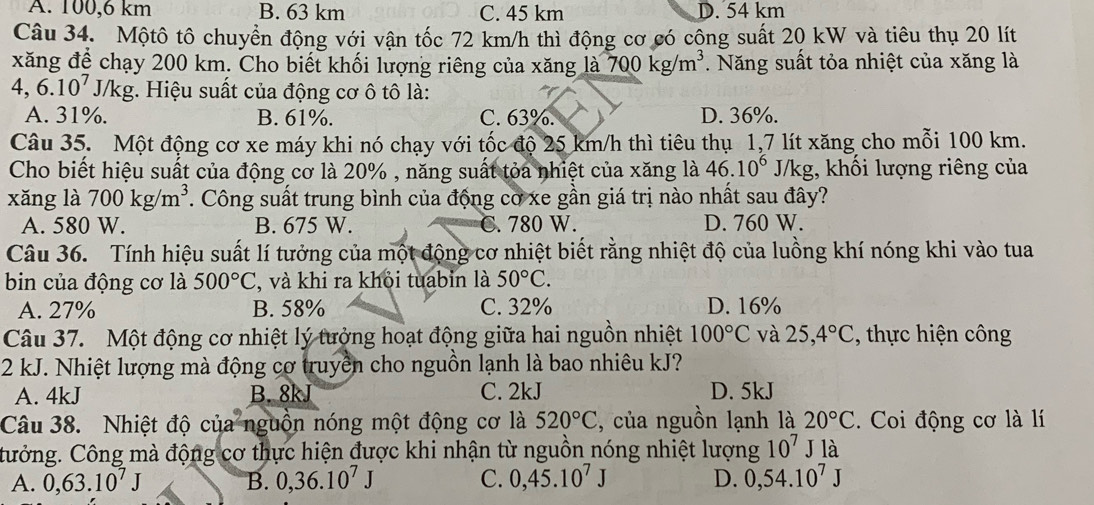 A. 100,6 km B. 63 km C. 45 km D. 54 km
Câu 34. Mộtô tô chuyển động với vận tốc 72 km/h thì động cơ có công suất 20 kW và tiêu thụ 20 lít
xăng để chạy 200 km. Cho biết khối lượng riêng của xăng là 700kg/m^3 7. Năng suất tỏa nhiệt của xăng là
4,6.10^7 J/kg. Hiệu suất của động cơ ô tô là:
A. 31%. B. 61%. C. 63%. D. 36%.
Câu 35. Một động cơ xe máy khi nó chạy với tốc độ 25 km/h thì tiêu thụ 1,7 lít xăng cho mỗi 100 km.
Cho biết hiệu suất của động cơ là 20% , năng suất tỏa nhiệt của xăng là 46.10^6 J/kg, khối lượng riêng của
xǎng là 700kg/m^3. Công suất trung bình của động cơ xe gần giá trị nào nhất sau đây?
A. 580 W. B. 675 W. C. 780 W. D. 760 W.
Câu 36. Tính hiệu suất lí tưởng của một động cơ nhiệt biết rằng nhiệt độ của luồng khí nóng khi vào tua
bin của động cơ là 500°C , và khi ra khỏi tuabin là 50°C.
A. 27% B. 58% C. 32% D. 16%
Câu 37. Một động cơ nhiệt lý tưởng hoạt động giữa hai nguồn nhiệt 100°C và 25,4°C , thực hiện công
2 kJ. Nhiệt lượng mà động cơ truyền cho nguồn lạnh là bao nhiêu kJ?
A. 4kJ B. 8kJ C. 2kJ D. 5kJ
Câu 38. Nhiệt độ của nguồn nóng một động cơ là 520°C , của nguồn lạnh là 20°C. Coi động cơ là lí
Cưởng. Công mà động cơ thực hiện được khi nhận từ nguồn nóng nhiệt lượng 10^7 J là
A. 0,63.10^7J B. 0,36.10^7J C. 0,45.10^7J D. 0,54.10^7J