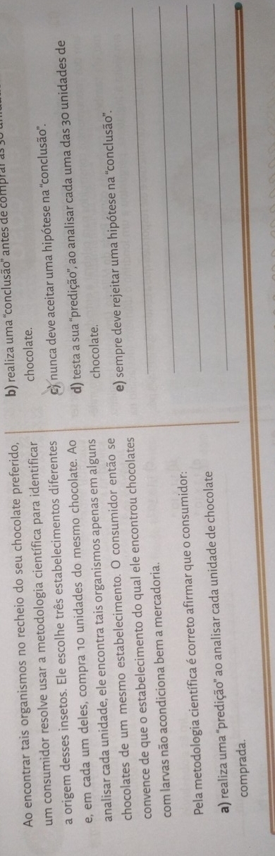 Ao encontrar tais organismos no recheio do seu chocolate preferido, b) realiza uma 'conclusão' antes de compral as
um consumidor resolve usar a metodologia científica para identificar chocolate.
a origem desses insetos. Ele escolhe três estabelecimentos diferentes c) nunca deve aceitar uma hipótese na 'conclusão'.
e, em cada um deles, compra 10 unidades do mesmo chocolate. Ao d) testa a sua “predição', ao analisar cada uma das 30 unidades de
analisar cada unidade, ele encontra tais organismos apenas em alguns chocolate.
chocolates de um mesmo estabelecimento. O consumidor então se e) sempre deve rejeitar uma hipótese na 'conclusão”.
convence de que o estabelecimento do qual ele encontrou chocolates_
com larvas não acondiciona bem a mercadoria._
Pela metodologia científica é correto afirmar que o consumidor:_
a) realiza uma 'predição” ao analisar cada unidade de chocolate_
comprada.