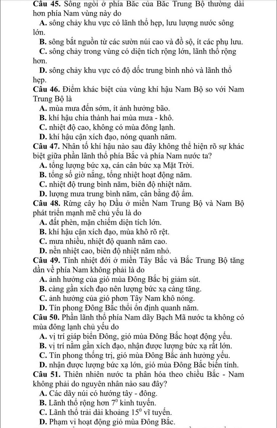 Sông ngòi ở phía Băc của Băc Trung Bộ thường dài
hơn phía Nam vùng này do
A. sông chảy khu vực có lãnh thổ hẹp, lưu lượng nước sông
lớn.
B. sông bắt nguồn từ các sườn núi cao và đồ sộ, ít các phụ lưu.
C. sông chảy trong vùng có diện tích rộng lớn, lãnh thổ rộng
hơn.
D. sông chảy khu vực có độ dốc trung bình nhỏ và lãnh thổ
hep.
Câu 46. Điểm khác biệt của vùng khí hậu Nam Bộ so với Nam
Trung Bộ là
A. mùa mưa đến sớm, ít ảnh hưởng bão.
B. khí hậu chia thành hai mùa mưa - khô.
C. nhiệt độ cao, không có mùa đông lạnh.
D. khí hậu cận xích đạo, nóng quanh năm.
Câu 47. Nhân tố khí hậu nào sau đây không thể hiện rõ sự khác
biệt giữa phần lãnh thổ phía Bắc và phía Nam nước ta?
A. tổng lượng bức xạ, cán cân bức xạ Mặt Trời.
B. tổng số giờ nắng, tổng nhiệt hoạt động năm.
C. nhiệt độ trung bình năm, biên độ nhiệt năm.
D. lượng mưa trung bình năm, cân bằng độ ẩm.
Câu 48. Rừng cây họ Dầu ở miền Nam Trung Bộ và Nam Bộ
phát triển mạnh mẽ chủ yếu là do
A. đất phèn, mặn chiếm diện tích lớn.
B. khí hậu cận xích đạo, mùa khô rõ rệt.
C. mưa nhiều, nhiệt độ quanh năm cao.
D. nền nhiệt cao, biên độ nhiệt năm nhỏ.
Câu 49. Tính nhiệt đới ở miền Tây Bắc và Bắc Trung Bộ tăng
dần về phía Nam không phải là do
A. ảnh hưởng của gió mùa Đông Bắc bị giảm sút.
B. càng gần xích đạo nên lượng bức xạ càng tăng.
C. ảnh hưởng của gió phơn Tây Nam khô nóng.
D. Tín phong Đông Bắc thổi ổn định quanh năm.
Câu 50. Phần lãnh thổ phía Nam dãy Bạch Mã nước ta không có
mùa đông lạnh chủ yếu do
A. vị trí giáp biển Đông, gió mùa Đông Bắc hoạt động yếu.
B. vị trí nằm gần xích đạo, nhận được lượng bức xạ rất lớn.
C. Tín phong thống trị, gió mùa Đông Bắc ảnh hưởng yếu.
D. nhận được lượng bức xạ lớn, gió mùa Đông Bắc biến tính.
Câu 51. Thiên nhiên nước ta phân hóa theo chiều Bắc - Nam
không phải do nguyên nhân nào sau đây?
A. Các dãy núi có hướng tây - đông.
B. Lãnh thổ rộng hơn 7^0 kinh tuyến.
C. Lãnh thổ trải dài khoảng 15° vĩ tuyến.
D. Phạm vi hoạt động gió mùa Đông Bắc.