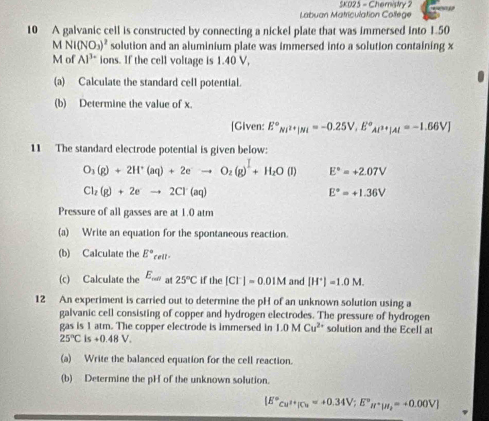 SK025 - Chemistry 2 
Labuan Matriculation Collège 
10 A galvanic cell is constructed by connecting a nickel plate that was immersed into 1.50
MNI(NO_3)^2 solution and an aluminium plate was immersed into a solution containing x
M of Al^(3+) ions. If the cell voltage is 1.40 V, 
(a) Calculate the standard cell potential. 
(b) Determine the value of x. 
[Given: E°_Ni^(2+)|Ni=-0.25V, E°_Al^(3+)|Al=-1.66VJ
11 The standard electrode potential is given below:
O_3(g)+2H^+(aq)+2eto O_2(g)^I+H_2O(l) E°=+2.07V
Cl_2(g)+2eto 2Cl(aq)
E°=+1.36V
Pressure of all gasses are at 1.0 atm
(a) Write an equation for the spontaneous reaction. 
(b) Calculate the E°_cell. 
(c) Calculate the E_cell at 25°C if the [Cl^-]=0.01M and [H^+]=1.0M. 
12 An experiment is carried out to determine the pH of an unknown solution using a 
galvanic cell consisting of copper and hydrogen electrodes. The pressure of hydrogen 
gas is 1 atm. The copper electrode is immersed in 1.0MCu^(2+) solution and the Ecell at
25°C is +0.48V. 
(a) Write the balanced equation for the cell reaction. 
(b) Determine the pH of the unknown solution.
[E°cu^(2+)|Cu=+0.34V; E°H^+|H_2=+0.00V]