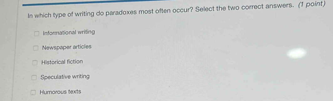 In which type of writing do paradoxes most often occur? Select the two correct answers. (1 point)
Informational writing
Newspaper articles
Historical fiction
Speculative writing
Humorous texts