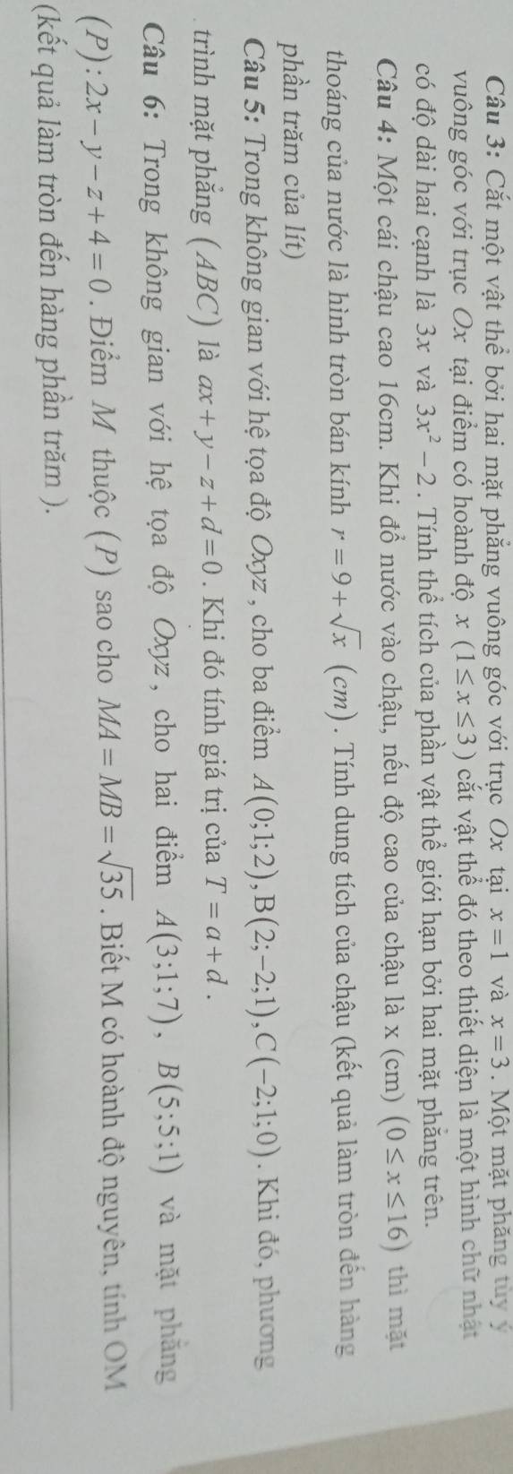 Cắt một vật thể bởi hai mặt phẳng vuông góc với trục Ox tại x=1 và x=3. Một mặt phăng tùy ý 
vuông góc với trục Ox tại điểm có hoành độ x(1≤ x≤ 3) cắt vật thể đó theo thiết diện là một hình chữ nhật 
có độ dài hai cạnh là 3x và 3x^2-2. Tính thể tích của phần vật thể giới hạn bởi hai mặt phẳng trên. 
Câu 4: Một cái chậu cao 16cm. Khi đổ nước vào chậu, nếu độ cao của chậu là x (cm) (0≤ x≤ 16) thì mặt 
thoáng của nước là hình tròn bán kính r=9+sqrt(x)(cm. Tính dung tích của chậu (kết quả làm tròn đến hàng 
phần trăm của lít) 
Câu 5: Trong không gian với hệ tọa độ Oxyz , cho ba điểm A(0;1;2), B(2;-2;1), C(-2;1;0) Khi đó, phương 
trình mặt phẳng (ABC) là ax+y-z+d=0 Khi đó tính giá trị của T=a+d. 
Câu 6: Trong không gian với hệ tọa độ Oxyz, cho hai điểm A(3;1;7), B(5;5;1) và mặt phắng 
(P): 2x-y-z+4=0.Điểm M thuộc (P) sao cho MA=MB=sqrt(35). Biết M có hoành độ nguyên, tính OM 
(kết quả làm tròn đến hàng phần trăm ).