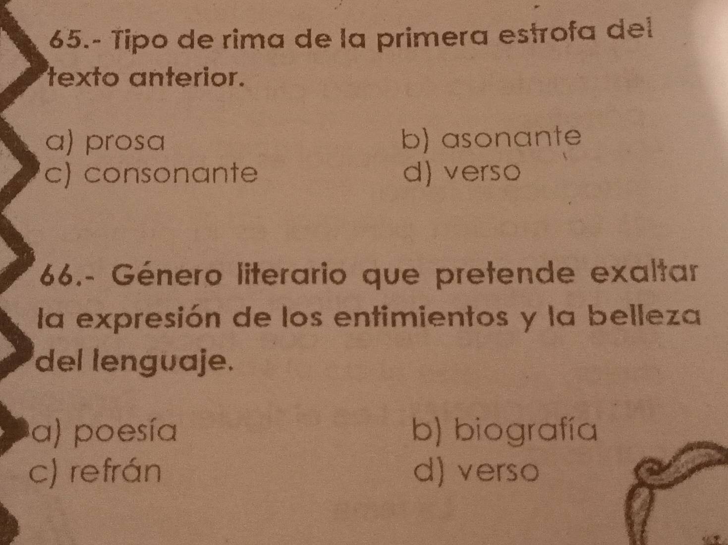 65.- Tipo de rima de la primera estrofa del
texto anterior.
a) prosa b) asonante
c) consonante d) verso
66.- Género literario que pretende exaltar
la expresión de los entimientos y la belleza
del lenguaje.
a) poesía b) biografía
c) refrán d) verso