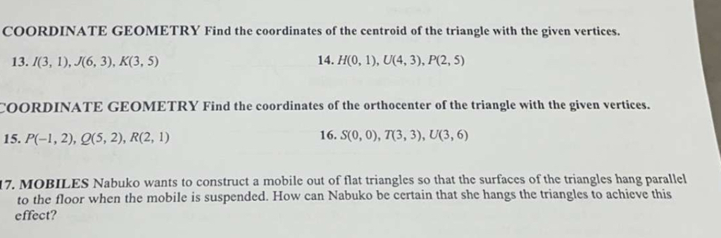 COORDINATE GEOMETRY Find the coordinates of the centroid of the triangle with the given vertices. 
13. I(3,1), J(6,3), K(3,5) 14. H(0,1), U(4,3), P(2,5)
COORDINATE GEOMETRY Find the coordinates of the orthocenter of the triangle with the given vertices. 
15. P(-1,2), Q(5,2), R(2,1) 16. S(0,0), T(3,3), U(3,6)
17. MOBILES Nabuko wants to construct a mobile out of flat triangles so that the surfaces of the triangles hang parallel 
to the floor when the mobile is suspended. How can Nabuko be certain that she hangs the triangles to achieve this 
effect?