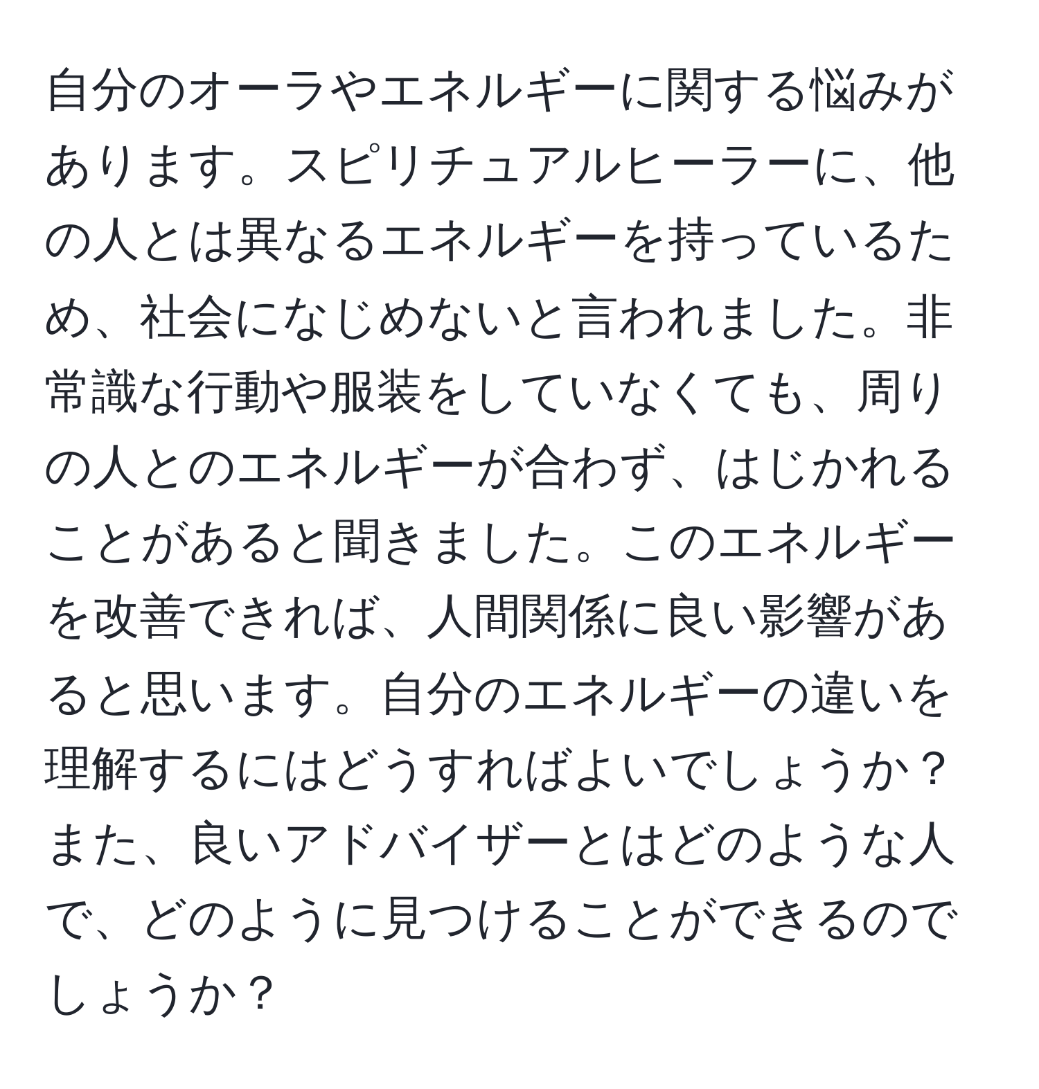 自分のオーラやエネルギーに関する悩みがあります。スピリチュアルヒーラーに、他の人とは異なるエネルギーを持っているため、社会になじめないと言われました。非常識な行動や服装をしていなくても、周りの人とのエネルギーが合わず、はじかれることがあると聞きました。このエネルギーを改善できれば、人間関係に良い影響があると思います。自分のエネルギーの違いを理解するにはどうすればよいでしょうか？また、良いアドバイザーとはどのような人で、どのように見つけることができるのでしょうか？