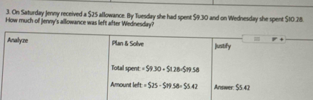 On Saturday Jenny received a $25 allowance. By Tuesday she had spent $9.30 and on Wednesday she spent $10.28.
How much of Jenny's allowance was left after Wednesday?