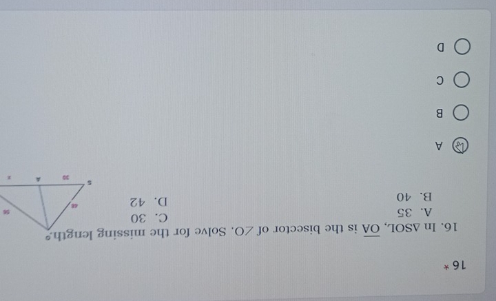 16 *
16. In △ SOL, overline OA is the bisector of ∠ O. Solve for the missing length
A. 35 C. 30
B. 40 D. 42
A
B
C
D