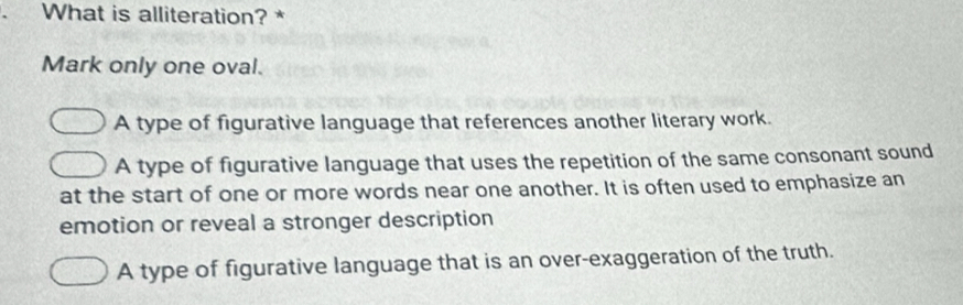 What is alliteration? *
Mark only one oval.
A type of figurative language that references another literary work.
A type of figurative language that uses the repetition of the same consonant sound
at the start of one or more words near one another. It is often used to emphasize an
emotion or reveal a stronger description
A type of figurative language that is an over-exaggeration of the truth.