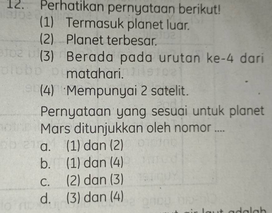 Perhatikan pernyataan berikut!
(1) Termasuk planet luar.
(2) Planet terbesar.
(3) Berada pada urutan ke -4 dari
matahari.
(4) Mempunyai 2 satelit.
Pernyataan yang sesuai untuk planet
Mars ditunjukkan oleh nomor ....
a. (1) dan (2)
b. (1) dan (4)
c. (2) dan (3)
d. (3) dan (4)