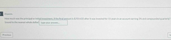 gourts 
How much was the principal or initial investment, if the final amount is $7014.02 after it was invested for 15 years in an account earning 2% and compounded quarterly? 
(round to the nearest whole dollar) type your answer... 
Previous