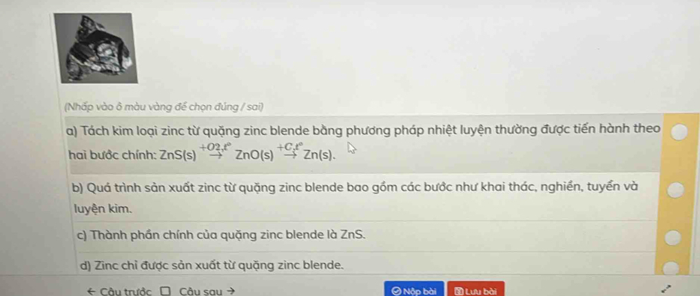 (Nhấp vào ô màu vàng để chọn đúng / sai)
a) Tách kim loại zinc từ quặng zinc blende bằng phương pháp nhiệt luyện thường được tiến hành theo
hai bước chính: ZnS(s)beginarrayr +O2,t° to endarray ZnO(s)beginarrayr +C_3t° to endarray Zn(s). 
b) Quá trình sản xuất zinc từ quặng zinc blende bao gồm các bước như khai thác, nghiền, tuyển và
luyện kim.
c) Thành phần chính của quặng zinc blende là ZnS.
d) Zinc chỉ được sản xuất từ quặng zinc blende.
* Câu trước Câu sau Ô Nập bài Lưu bài