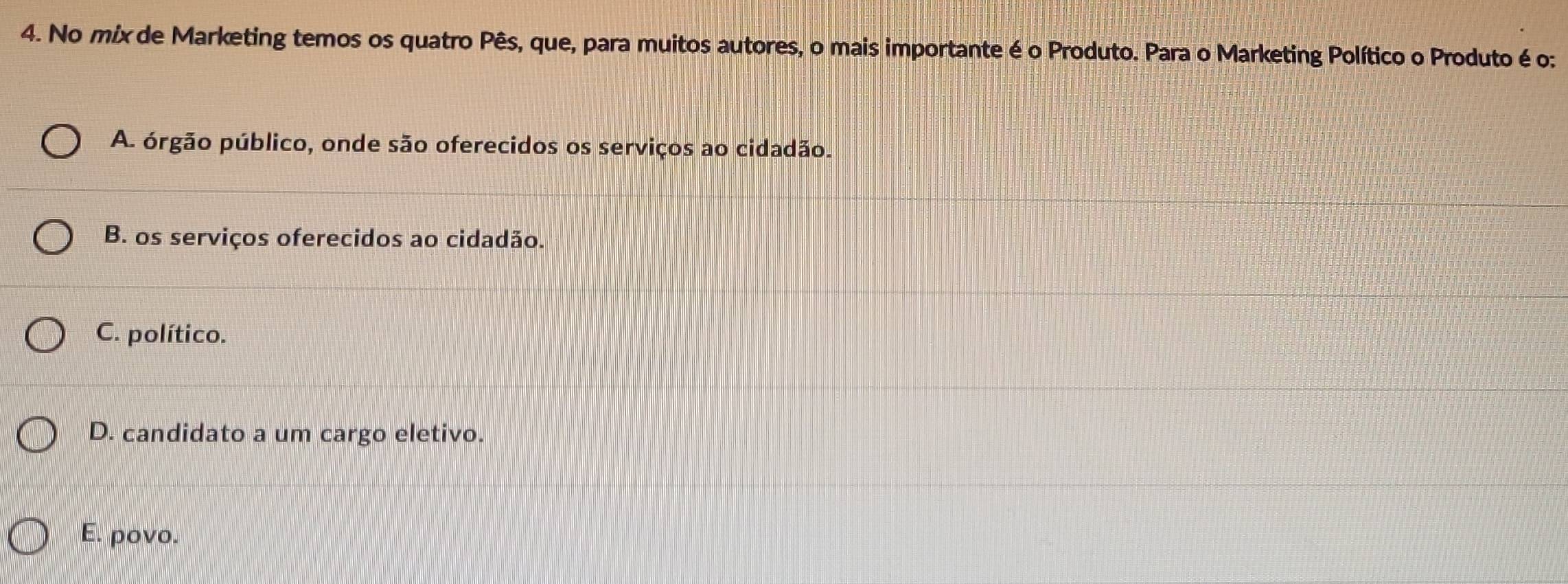 No mix de Marketing temos os quatro Pês, que, para muitos autores, o mais importante é o Produto. Para o Marketing Político o Produto é o:
A. órgão público, onde são oferecidos os serviços ao cidadão.
B. os serviços oferecidos ao cidadão.
C. político.
D. candidato a um cargo eletivo.
E. povo.