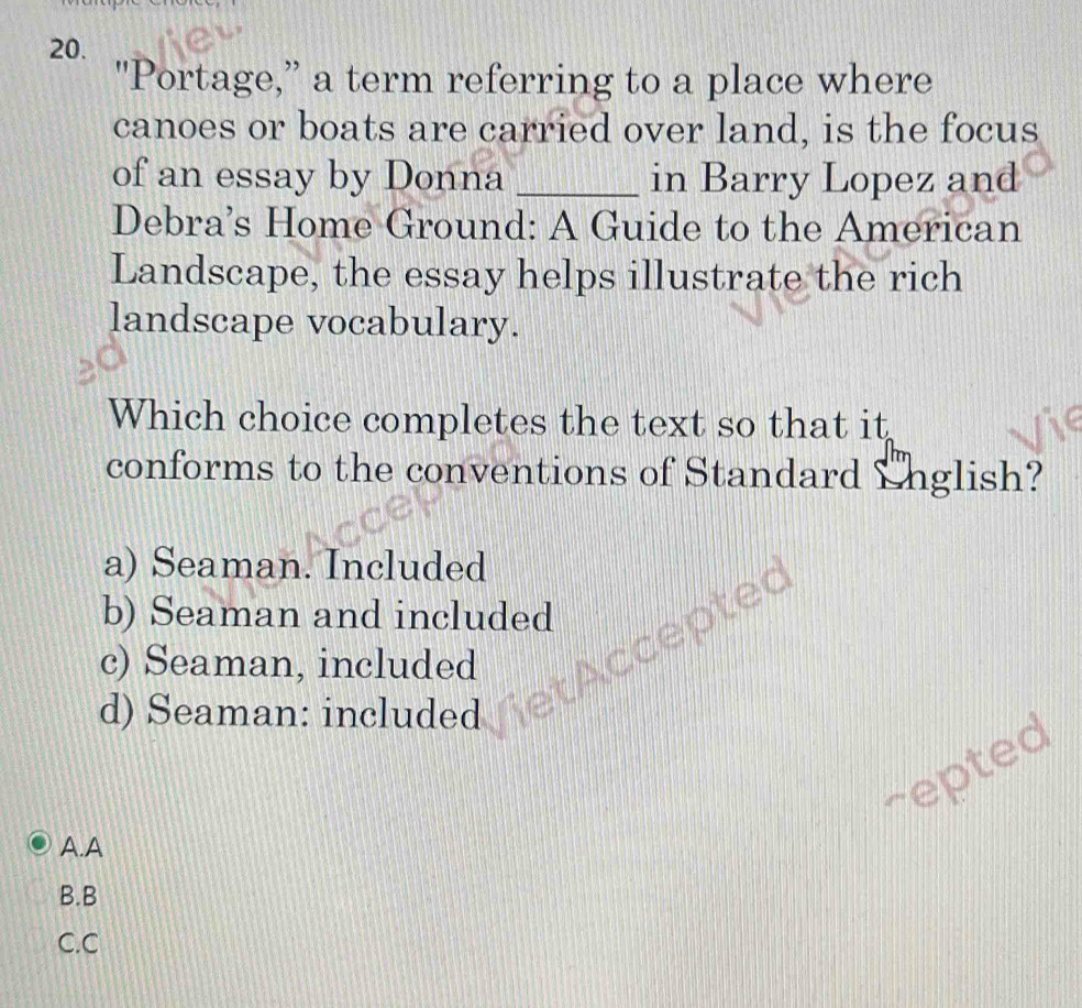 "Portage,” a term referring to a place where
canoes or boats are carried over land, is the focus
of an essay by Donna _in Barry Lopez and
Debra’s Home Ground: A Guide to the American
Landscape, the essay helps illustrate the rich
landscape vocabulary.
Which choice completes the text so that it
conforms to the conventions of Standard English?
a) Seaman. Included
cepted
b) Seaman and included
c) Seaman, included
d) Seaman: included
repted
A.A
B.B
C.C