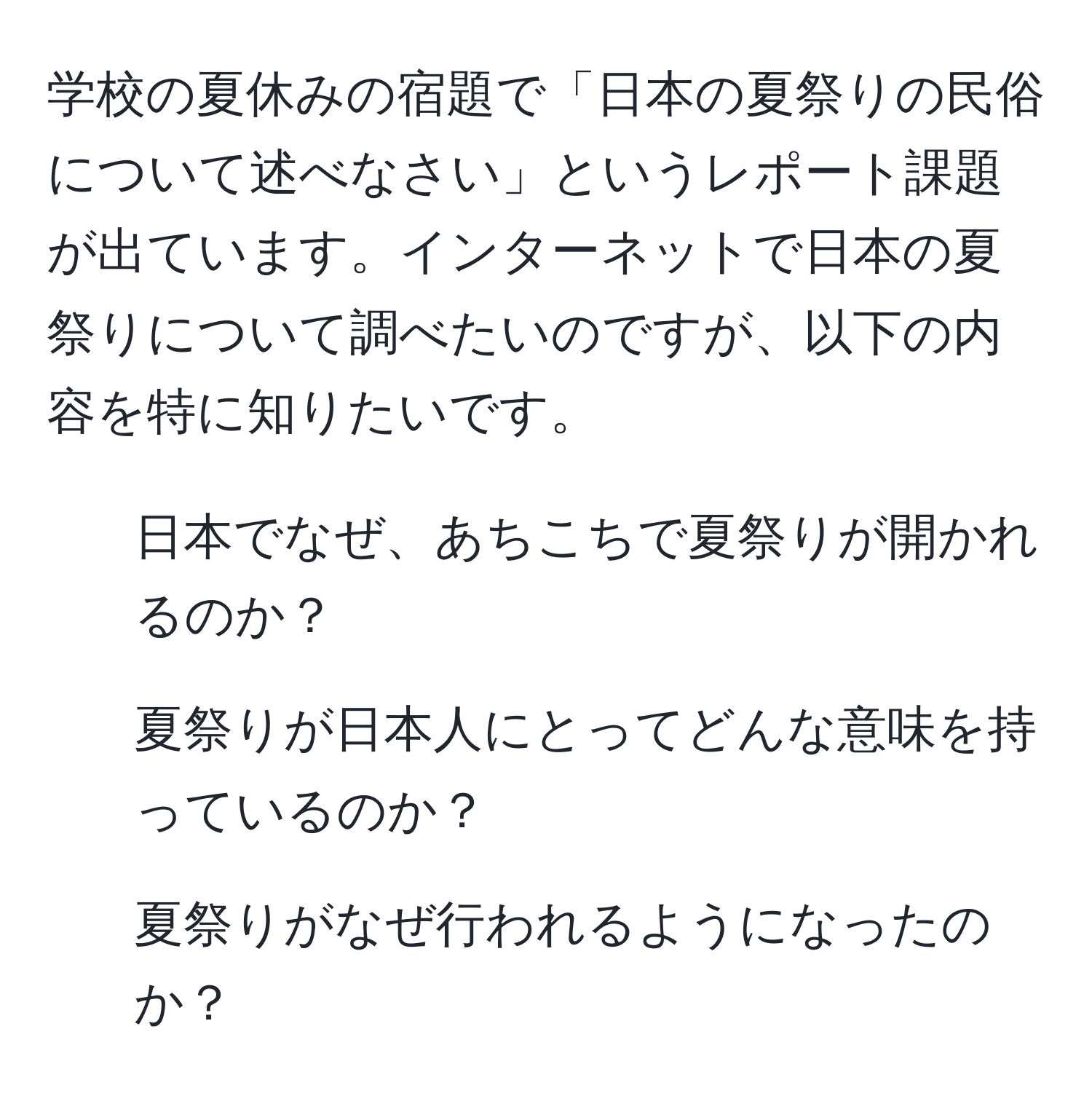 学校の夏休みの宿題で「日本の夏祭りの民俗について述べなさい」というレポート課題が出ています。インターネットで日本の夏祭りについて調べたいのですが、以下の内容を特に知りたいです。  
1. 日本でなぜ、あちこちで夏祭りが開かれるのか？  
2. 夏祭りが日本人にとってどんな意味を持っているのか？  
3. 夏祭りがなぜ行われるようになったのか？